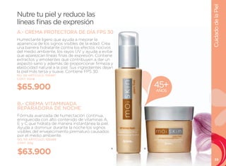 Cuidado de la Piel
Nutre tu piel y reduce las
líneas finas de expresión
A.- CREMA PROTECTORA DE DÍA FPS 30
Humectante ligero que ayuda a mejorar la
apariencia de los signos visibles de la edad. Crea
una barrera hidratante contra los efectos nocivos
del medio ambiente, los rayos uV y ayuda a evitar
que aparezcan líneas finas de expresión. Contiene
extractos y emolientes que contribuyen a dar un
aspecto sano y además de proporcionar firmeza y
elasticidad natural a la piel. Sus ingredientes dejan
la piel más tersa y suave. Contiene FPS 30.
NO. DE ARTÍCULO: 106487
CONT. 50ml


$65.900                                                     45+
                                                            AÑOS


B.- CREMA VITAMINADA
REPARADORA DE NOCHE
Fórmula avanzada de humectación continua,
enriquecida con alto contenido de vitaminas A,
E y C que hidrata de manera instantánea la piel.
Ayuda a disminuir durante la noche los signos
visibles del envejecimiento prematuro causados
por el medio ambiente.
NO. DE ARTÍCULO: 106488
CONT. 50g


$63.900
                                                   A    B



                                                                      39
 
