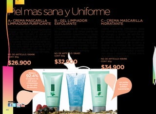 Piel mas sana y uniforme
 A.- CREMA MASCARILLA   B.- GEL LIMPIADOR                                            C.- CREMA MASCARILLA
 LIMPIADORA PURIFICANTE EXFOLIANTE                                                   HIDRATANTE
 Mascarilla de arcilla formulada para      limpia los poros de manera profun-        ligera mascarilla hidratante para
 limpiar y purificar la piel. Contiene     da y delicada. las tersas perlas de       piel normal a seca. Contiene crema
 extracto de romero y aguacate             jojoba exfolian suavemente y dejan        de mango y aceite de semilla de
 (butil aguacadato) que ayudan a           una sensación de frescura. Además,        frambuesa que ayudan a formar
 absorber las impurezas y a contro-        purifican y relajan la piel dejando una   de manera natural una película en
 lar la grasa. Aplicar la mascarilla so-   fina capa de jojoba natural. Aplicar el   la superficie exterior de la piel y a
 bre la cara limpia evitando la zona       gel sobre el rostro húmedo, masa-         retener la humedad de la misma.
 de los ojos, dejar actuar de 10 a 15
 minutos y enjuagar con agua. uti-         jear suavemente y enjuagar. utilizar      Aplicar sobre la cara limpia, permitir
 lizar una o dos veces por semana.         una o dos veces por semana.               actuar de 10 a 15 minutos y retirar
 NO. DE ARTÍCULO: 106496
                                           NO. DE ARTÍCULO: 106497                   con agua o algodón. utilizar una o
 CONT. 50g
                                           CONT. 50g                                 dos veces por semana.
                                                                                     NO. DE ARTÍCULO: 106495

 $26.900                                   $32.900                                   CONT. 50g



                                 A                   B                    C
                                                                                     $34.900
                   Reduce
                 92.4%
                 el aspecto de
                   piel grasa
                  e impurezas                                                                        Las perlas
                  en tan sólo                                                                        de jojoba
                  10 minutos.                                                                         exfolian
                                                                                                    suavemente




 visítanos:




46
 