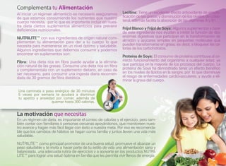 Complementa tu Alimentación
Al iniciar un régimen alimenticio es necesario asegurarnos       Lecitina: Tiene un excelente efecto antioxidante de emulsi-
de que estamos consumiendo los nutrientes que nuestro            ficación de las grasas y disminución de los niveles de coles-
cuerpo necesita, por lo que es importante incluir en nues-       terol, además facilita la absorción de las vitaminas A y B1.
tra dieta ciertos suplementos alimenticios para prevenir
deficiencias nutricionales.                                      Fríjol Blanco y Fríjol de Soya: Algunos suplementos a base
                                                                 de este ingrediente nos ayudan a inhibir la función de dos
NUTRILITE™ con sus ingredientes de origen natural com-           enzimas digestivas que participan en la transformación de
plementan tu alimentación para dar a tu cuerpo lo que            almidón y azúcares simples en pequeñas moléculas que
necesita para mantenerse en un nivel óptimo y saludable.         pueden transformarse en grasa, es decir, a bloquear las ca-
Algunos ingredientes que debemos consumir y podemos              lorías de los carbohidratos.
encontrar en suplementos son:
                                                                 Proteína de Soya: El consumo de proteína contribuye al co-
Fibra: Una dieta rica en fibra puede ayudar a la elimina-        rrecto funcionamiento del organismo a cualquier edad, ya
ción natural de las grasas. Consume una dieta rica en fibra      que participa en la mayoría de los procesos del cuerpo. La
y complementala con un suplemento dietario, en caso de           proteína de Soya ha demostrado tener un efecto benéfico
ser necesario, para consumir una ingesta diaria recomen-         en los niveles de lípidos en la sangre, por lo que disminuye
dada de 30 gramos de fibra dietética.                            el riesgo de enfermedades cardiovasculares, y ayuda a eli-
                                                                 minar la grasa del cuerpo.

Una caminata a paso enérgico de 30 minutos
5 veces por semana te ayudará a disminuir
tu apetito y ansiedad por comer, además de
                    quemar hasta 300 calorías.


La motivación que necesitas
En un régimen de dieta, es importante el conteo de calorías y el ejercicio, pero tam-
bién contar con familiares o personas cercanas apoyándonos, que monitoreen nues-
tro avance y hagan más fácil llegar con éxito a nuestra meta. Por eso es recomenda-
ble que los cambios de hábitos se hagan como familia y juntos lleven una vida más
saludable.

NUTRILITE™ como principal promotor de una buena salud, promueve el alcanzar un
peso saludable y te invita a hacer parte de tu estilo de vida una alimentación sana y
balanceada, una adecuada rutina de ejercicios y a apoyarte en los productos NUTRI-
LITE™ para lograr una salud óptima en familia que les permita vivir llenos de energía.
                                                                                                                        5
 