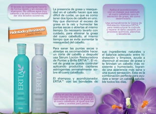 El lavado es importante hacerlo
de forma rápida y sin exceso de    La presencia de grasa y reseque-            Aplica el acondicionador
 shampoo. No utilices agua muy     dad en el cabello hacen que sea           con un masaje que estimule
caliente y es poco recomendable                                                al cuero cabelludo para la
    dar dos lavados sucesivos.     difícil de cuidar, ya que es como         secreción de grasa, así como
                                   tener dos tipos de cabello en uno.                desenredarlo.
                                   Hay que disminuir el exceso de
                                                                            Usa semanalmente la Crema de
                                   grasa en la raíz y humectar las           Hidratación Intensiva ERTIA™
                                   puntas secas o abiertas al mismo           para reestructurar la cutícula
            Resistente             tiempo. Es necesario lavarlo con          y reparar el daño causado por
HidratadoCybello Mixto
          a                        cuidado, para eliminar la grasa
                                                                             procesos químicos, planchas
                                                                                      y secadoras.
                                   del cuero cabelludo, al mismo
                                   tiempo que se evita aumentar la
                                   resequedad del cabello.

                                   Para sanar las puntas secas o
                                   abiertas es recomendable hacer         sus ingredientes naturales y
                                   un corte de cabello y después          el balance adecuado entre hi-
                                   usa Sérum Loción Restauradora          dratación y limpieza, ayuda a
                                   de Puntas y Brillo ERTIA™. El ni-      disminuir el exceso de grasa y
                                   vel de grasa se puede controlar        te brindan un cabello más re-
                                   aplicando productos capilares          sistente y humectado, logran-
                                   astringentes semanalmente so-          do una apariencia más sana y
                                   bre el cuero cabelludo.                una suave sensación. Esta es la
                                                                          combinación perfecta para ayu-
                                   El shampoo y acondicionador            date a tener un cabello saluda-
                                   ERTIA™ con las bondades de             ble todos los días.



                                    Evita el uso de peines o cepillos
                                   con dientes finos y juntos, ya que
                                   estimulan la secreción de grasa en
                                   el cuero cabelludo, al igual que los
                                       geles y aceites para peinar.

                                                                                                               53
 