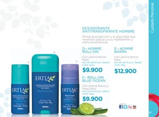Cuidado Personal
            DESODORANTE
            ANTITRANSPIRANTE HOMBRE
            Brinda la protección y la seguridad que
            necesitas gracias a sus ingredientes y
            esencias botánicas.

            D.- HOMME                 E.- HOMME
    E       ROLL-ON                   BARRA
            Con aroma lemon           Con aroma lemon
            fresh.                    fresh.
D       F
            NO. DE ARTÍCULO: 106470   NO. DE ARTÍCULO: 106469
            CONT. 50ml                CONT. 48g


            $9.900                    $12.900
            F.- ROLL-ON
            BLUE OCEAN
            Con aroma fresco y
            masculino.
            NO. DE ARTÍCULO: 106472
            CONT. 50ml


            $9.900
                                          visítanos:




                                                                61
 