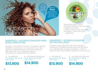 Hidrata
                                               hasta un 10%
                                                más desde          Reduce el
                                                 la primera
                                                aplicación.*       frizz
                                                                Usando shampoo y
                                                               acondicionador en un          Q u at r i e s e n c i a l s ™
                                                               medio ambiente que
                                                                   tiene hasta un
                                                                 85% de humedad.




                                                                                       Quatriesencials™ es un


 Hidratación
                                                                                       Complejo Botánico que ayuda a:
                                                                                       • Sellar la cutícula.
                                                                                       • Prevenir las puntas abiertas.

 balanceada                                                                            • Hidratar y aliviar el cuero
                                                                                         cabelludo.



 SHAMPOO Y ACONDICIONADOR PARA                                     SHAMPOO Y ACONDICIONADOR
 RIZOS PERFECTOS                                                   ÓPTIMO BALANCE
 Ayudan a controlar el frizz en el cabello, además                 Creados especialmente para dar limpieza y
 de definir, revitalizar y humectar los rizos. Sus                 mantener al cabello libre de residuos de grasa.
 agentes fitolimpiadores y acondicionadores                        Sus ingredientes ayudan a hidratar, y dar un
 naturales de coco y babasú limpian y                              balance natural al cabello desde la raíz a la punta.
 acondicionan suavemente el cabello.

 A.- SHAMPOO               B.- ACONDICIONADOR                      C.- SHAMPOO               D.- ACONDICIONADOR
 NO. DE ARTÍCULO: 106427   NO. DE ARTÍCULO: 106428                 NO. DE ARTÍCULO: 106425   NO. DE ARTÍCULO: 106426
 CONT. 300ml               CONT. 300ml                             CONT. 300ml               CONT. 300ml


 $13.900                   $14.900                                 $13.900                   $14.900
68
 
