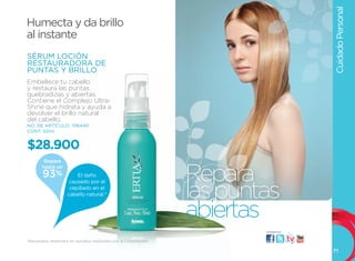 Cuidado Personal
Humecta y da brillo
al instante
SÉRUM LOCIÓN
RESTAURADORA DE
PUNTAS Y BRILLO
Embellece tu cabello
y restaura las puntas
quebradizas y abiertas.
Contiene el Complejo ultra-
Shine que hidrata y ayuda a
devolver el brillo natural
del cabello.
NO. DE ARTÍCULO: 106440
CONT. 50ml


$28.900
         Repara


                                                                   Repara
        hasta un
        93%              El daño



                                                                   las puntas
                      causado por el
                      cepillado en el
                     cabello natural.*



                                                                   abiertas
                                                                           visítanos:

*Resultados obtenidos en estudios realizados por la Corporación.

                                                                                        71
 