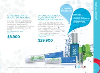 Cuidado Personal
                                                                                                    ¡Contiene
                                                                                                   SYLODENT!
                                                                                                                - Aliento fresco.
C.- REFRESCANTE                                         D.- ENJUAGUE BUCAL                                      - Remueve la placa.
                                                                                                                - Combate las caries.
BUCAL EN AEROSOL                                        CONCENTRADO                                             - Promueve la remineralización.
                                                        FÓRMULA ANTI-PLACA                                      - Ayuda a blanquear los dientes.
libre de azúcar y de calorías.                                                                                  - No es abrasiva con el
Su fórmula contiene mentol                              Remueve la placa que no se                               esmalte de tus dientes.
que refresca de manera                                  logró remover con el cepillado
instantánea el aliento. Empaque                         y ayuda a eliminar las bacterias
práctico, duradero y fácil de                           que causan el mal aliento.
llevar.                                                 Fresco sabor a menta. Fórmula
NO. DE ARTÍCULO: 9893                                   concentrada que contiene CPC
CONT. 9g                                                (Cloruro de Cetilpiridinio).
                                                        NO. DE ARTÍCULO: 9949

$8.900                                                  CONT. 50ml


                                                        $29.900                                                              D




                                A




                                                                                                                                    C

                                                                     B                                              visítanos:

*Sylodent, un agente limpiador sumamente efectivo que lustra con suavidad y ayuda a blanquear los dientes.

                                                                                                                                                   73
 