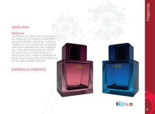 Fragancias
          AEGIS MAN

          Perfume
de vivir la refleja enprotección masculina
         se
            fuerza y
                       la fragancia perfecta
          para el hombre elegante. Intensa
          fragancia con fuerte personalidad
          que trae ingredientes de maderas
          y un toque especial de pimienta
          de Java con un contrastante y
          sensual acento. Hecha totalmente
          para quienes buscan la excelencia
          en las actividades del día.


          ESPÉRALO PRONTO




                                               visítanos:




                                                            75
 