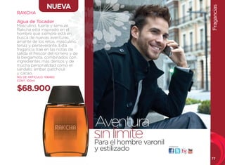 NUEVA




                                                                        Fragancias
RAKCHA

Agua de Tocador
Masculino, fuerte y sensual,
Rakcha está inspirado en el
hombre que siempre está en
busca de nuevas aventuras,
amante de los retos, masculino,
tenaz y perseverante. Esta
fragancia trae en las notas de
salida el frescor del romero y de
la bergamota, combinados con
ingredientes más densos y de
mucha personalidad como el
sándalo, ámbar, patchouli
y cacao.
NO. DE ARTÍCULO: 106460
CONT. 100ml


$68.900



                                    Aventura
                                    sinel hombre varonil
                                    Para
                                         límite
                                    y estilizado           visítanos:




                                                                        77
 