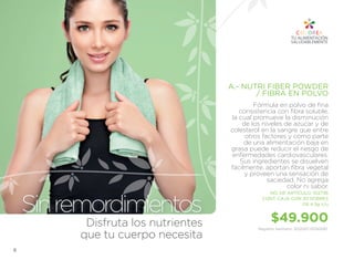A.- NUTRI FIBER POWDER
                                           / FIBRA EN POLVO
                                            Fórmula en polvo de fina
                                       consistencia con fibra soluble,
                                    la cual promueve la disminución
                                        de los niveles de azúcar y de
                                    colesterol en la sangre que entre
                                         otros factores y como parte
                                         de una alimentación baja en
                                    grasa puede reducir el riesgo de
                                     enfermedades cardiovasculares.
                                       Sus ingredientes se disuelven
                                    fácilmente, aportan fibra vegetal
                                         y proveen una sensación de
                                                 saciedad. No agrega
                                                        color ni sabor.
                                                 NO. DE ARTÍCULO: 102736


    Sin remordimientos                         CONT. CAJA CON 30 SOBRES



                                                   $49.900
                                                              DE 4.5g c/u



          Disfruta los nutrientes            Registro Sanitario: SD2007-0000061

         que tu cuerpo necesita
8
 