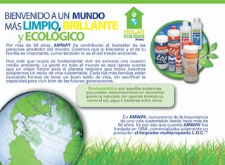 BIENVENIDO A UN MUNDO
MÁS LIMPIO, BRILLANTE
      y ECOLÓGICO
Por más de 50 años, AMWAY ha contribuído al bienestar de las
personas alrededor del mundo. Creemos que tu bienestar y el de tu
familia es importante, como también lo es el del medio ambiente.
Hoy más que nunca es fundamental vivir en armonía con nuestro
medio ambiente. La gente en todo el mundo se está dando cuenta
que un mejor futuro para el planeta requiere que todos nosotros
adoptemos un estilo de vida sustentable. Cada día más familias están
buscando formas de tener un buen estilo de vida, sin sacrificar la
capacidad para vivir bien de las futuras generaciones.
                                        Biodegradables son aquellas sustancias
                                      que pueden descomponerse en elementos
                                      químicos naturales por agentes biológicos,
                                       como el sol, agua y bacterias entre otros.



                                                         En AMWAY, conocemos de la importancia
                                                        de una vida sustentable desde hace más de
                                                       50 años. Es por eso que cuando AMWAY fue
                                                     fundada en 1959, comercializaba solamente un
                                                     producto: el limpiador multipropósito L.O.C.™




 86
 