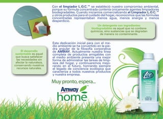 Con el limpiador L.O.C.™ se estableció nuestro compromiso ambiental,
                          porque su fórmula concentrada contenía únicamente agentes limpiadores
                          biodegradables. Cuando iniciamos comercializando el Limpiador L.O.C.™
                          y otros productos para el cuidado del hogar, reconocimos que las fórmulas
                          concentradas representaban menos agua, menos energía y menos
                          desperdicio.
                                                         Un detergente con ingredientes
                                                     biodegradables es aquel que no contiene
                                                    químicos, sino sustancias que se degradan
                                                          de manera no contaminante.


                          Esta dedicación inicial para con el me-
                          dio ambiente se ha convertido en la pie-
                          dra angular de la filosofía corporativa
      El desarrollo       de AMWAY. Actualmente nuestra línea
 sustentable es aquel     completa de productos amigables con
 que busca satisfacer     el medio ambiente presenta una mejor
  las necesidades sin     forma de administrar las tareas de limp-
 afectar la naturaleza,   ieza del hogar, y continuaremos mejo-
conservando nuestros      rando en el futuro, honrando siempre
  recursos naturales.     el legado de conciencia ecológica que
                          caracteriza a todos nuestros productos
                          y nuestra empresa.

                          Muy pronto, espera...




                                                                                                87
 
