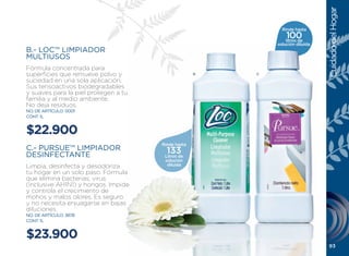 Cuidado del Hogar
                                                              Rinde hasta
                                                                100
                                                                litros de
                                                            solución diluída.
B.- LOC™ LIMPIADOR
MULTIUSOS
Fórmula concentrada para
superficies que remueve polvo y                     B   C
suciedad en una sola aplicación.
Sus tensoactivos biodegradables
y suaves para la piel protegen a tu
familia y al medio ambiente.
No deja residuos.
NO. DE ARTÍCULO: 0001
CONT. 1L


$22.900
                                      Rinde hasta
C.- PURSUE™ LIMPIADOR                   133
DESINFECTANTE                          Litros de
                                       solución
limpia, desinfecta y desodoriza         diluida
tu hogar en un solo paso. Fórmula
que elimina bacterias, virus
(inclusive AH1N1) y hongos. Impide
y controla el crecimiento de
mohos y malos olores. Es seguro
y no necesita enjuagarse en bajas
diluciones.
NO. DE ARTÍCULO: 3878
CONT. 1L


$23.900
                                                                                 93
 