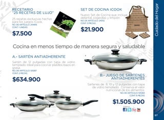 Cuidado del Hogar
RECETARIO                                         SET DE COCINA ICOOK
“25 RECETAS DE LUJO”
                                                  Nuevo Set de Cocina que incluye
25 recetas exclusivas hechas                      delantal, cogeollas y limpión.
                                                  NO. DE ARTÍCULO: 245112
para los juegos iCook.                            CONT. 3 PIEZAS
NO. DE ARTÍCULO: 244616


                                                  $21.900
CONT. 1 UNIDAD


$7.500

Cocina en menos tiempo de manera segura y saludable
                                                      A
A.- SARTÉN ANTIADHERENTE
Sartén de 12 pulgadas con tapa de vidrio
templado. Ideal para cocinar platillos bajos en
grasa.
NO. DE ARTÍCULO: 101087
CONT. 2 PIEZAS
                                                                    B.- JUEGO DE SARTENES
$634.900                                                                  ANTIADHERENTES
                                                          Sartenes de 8, 10 y 12 pulgadas con tapa
                                                             de vidrio templado. Conserva el valor
                                                                        nutricional de los alimentos.
                                                                                  NO. DE ARTÍCULO: 101083
                                                                                           CONT. 6 PIEZAS
   B

                                                                            $1.505.900
                                                                                    visítanos:




                                                                                                             97
 