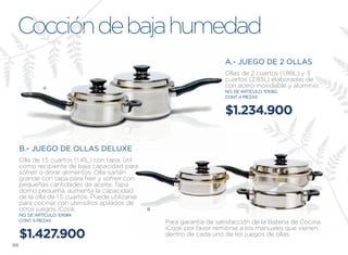 Cocción de baja humedad
                                                                           A.- JUEGO DE 2 OLLAS
                                                                           Ollas de 2 cuartos (1.88l) y 3
                                                                           cuartos (2.83l) elaboradas de
               A                                                           con acero inoxidable y aluminio.
                                                                           NO. DE ARTÍCULO: 101082
                                                                           CONT. 4 PIEZAS


                                                                           $1.234.900

     B.- JUEGO DE OLLAS DELUXE
     Olla de 1.5 cuartos (1.41l) con tapa, útil
     como recipiente de baja capacidad para
     sofreír o dorar alimentos. Olla-sartén
     grande con tapa para freír y sofreír con
     pequeñas cantidades de aceite. Tapa
     domo pequeña, aumenta la capacidad
     de la olla de 1.5 cuartos. Puede utilizarse
     para cocinar con utensilios apilados de
     otros juegos iCook.                           B
     NO. DE ARTÍCULO: 101084
     CONT. 5 PIEZAS                                    Para garantía de satisfacción de la Batería de Cocina
                                                       iCook por favor remitirse a los manuales que vienen
     $1.427.900                                        dentro de cada uno de los juegos de ollas.
98
 