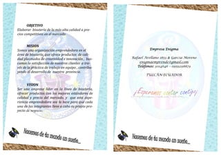 Hacemos de tu mundo un sueño...
OBJETIVO
Elaborar bisutería de la más alta calidad a pre-
cios competitivos en el mercado
MISION
Somos una organización emprendedora en el
área de bisutería, que ofrece productos de cali-
dad plasmados de creatividad e innovación , bus-
camos la satisfacción de nuestros clientes a tra-
vés de la práctica de trabajo en equipo , contribu-
yendo al desarrollo de nuestra provincia.
VISION
Ser una empresa líder en la línea de bisutería,
ofrecer productos con los mejores estándares de
calidad y precio del mercado, y que esta expe-
riencia emprendedora sea la base para que cada
una de las integrantes lleve a cabo su propio pro-
yecto de negocio.
Empresa Enigma
Rafael Arellano 1853 & García Moreno
enigmaemprende@gmail.com
Teléfonos: 3014646 – 0959298879
TULCÀN-ECUADOR
Hacemos de tu mundo un sueño...
 