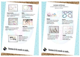 Hacemos de tu mundo un sueño...
Tarde de otoño
Collares cuya delicada pieza de
hueso es sinomía de naturaleza.
EN005 PRECIO: 0,75
Ninfa.
Diademas revestidas de cintas con un
detalle de sencillo que deslumbra
elegancia.
EN006 PRECIO: 0,50
Carolain
Conjuntos de bisutería con detalles
sutiles que marcan la diferencia.
EN007 PRECIO: 2,00
Edén Floral
Anillos de flores de diferentes
tonalidades propias de la
primavera.
EN008 PRECIO:0,75
ENSUEÑO
Binchas adornadas con un
perfecto y delicado lazo en
distintas tonalidades se
fusionan contigo.
EN009 PRECIO 0,50
Hacemos de tu mundo un sueño...
ENIGMA CATÁLOGO
“La ilusión despierta el empeño y solamente la
paciencia lo termina”.
Cábala
Aretes hechos a base de piedre-
cillas pequeñas, ideales para
cualquier ocasión.
EN001 PRECIO:0,5O
Artemisa
Mullos brillantes plateados y
de colores hacen de estas ma-
nillas portales de esplendor.
EN002 PRECIO:0,5O
Tropical
Colores atrevidos hacen
que estas manillas tengan
esencia tropical.
EN004 PRECIO: 0,50
Hechizo
Hilos de colores entrelazados
crean figuras estupendas ori-
ginando manillas insólitas.
EN003 PRECIO:1,OO
 