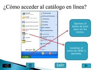 ¿Cómo acceder al catálogo en línea?

                                   Oprimes el
                                  botón de Start
                                   para ver los
                                     íconos.




                                 Localizas el
                              ícono de OPAC y
                                  oprímelo.




                      Salir
 
