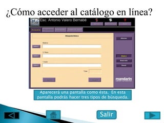 ¿Cómo acceder al catálogo en línea?




        Aparecerá una pantalla como ésta. En esta
       pantalla podrás hacer tres tipos de búsqueda.



                                      Salir
 