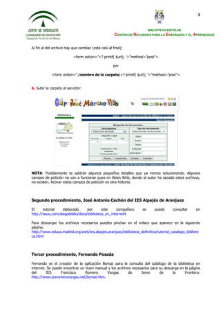 BIBLIOTECA ESCOLAR
CENTRO DE RECURSOS PARA LA ENSEÑANZA Y EL APRENDIZAJE
3
Al fin al del archivo hay que cambiar (está casi al final):
<form action=”<? printf( $url); ‘>”method=”post”>
por
<form action=”./nombre de la carpeta/<? printf( $url); ‘>”method=”post”>
6. Subir la carpeta al servidor:
NOTA: Posiblemente te saldrán algunos pequeños detalles que ya iremos solucionando. Algunos
campos de petición no van a funcionar pues en Abies Web, donde al autor ha sacado estos archivos,
no existen. Activar estos campos de petición es otra historia.
Segundo procedimiento, José Antonio Cachón del IES Alpajés de Aranjuez
El tutorial elaborado por este compañero se puede consultar en
http://issuu.com/diegobiblio/docs/biblioteca_en_internet4
Para descargar los archivos necesarios puedes pinchar en el enlace que aparece en la siguiente
página:
http://www.educa.madrid.org/web/ies.alpajes.aranjuez/biblioteca_definitiva/tutorial_catalogo_bibliote
ca.html
Tercer procedimiento, Fernando Posada
Fernando es el creador de la aplicación Bonsai para la consulta del catálogo de la biblioteca en
internet. Se puede encontrar un buen manual y los archivos necesarios para su descarga en la página
del IES Francisco Romero Vargas de Jerez de la Frontera:
http://www.iesromerovargas.net/bonsai.htm.
 