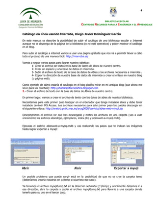 BIBLIOTECA ESCOLAR
CENTRO DE RECURSOS PARA LA ENSEÑANZA Y EL APRENDIZAJE
4
Catálogo en línea usando Miarroba, Diego Javier Domínguez García
En este manual se describe la posibilidad de subir el catálogo de una biblioteca escolar a Internet
aunque no se disponga de la página de la biblioteca (o no esté operativa) y poder mostrar el catálogo
en el blog.
Para subir el catálogo a internet vamos a usar una página gratuita que nos va a permitir llevar a cabo
todo el proceso de una manera fácil: http://miarroba.es/
Vamos a seguir varios pasos para lograr nuestro objetivo:
1- Crear el archivo de texto con la base de datos de abies de nuestro centro.
2- Crear un espacio y una base de datos en miarroba.
3- Subir el archivo de texto de la base de datos de Abies y los archivos necesarios a miarroba .
4- Copiar la dirección de nuestra base de datos de miarroba y crear el enlace en nuestro blog
(o página web).
Como ejemplo de cómo estaría el catálogo en el blog podéis mirar en mi antiguo blog (que ahora me
sirve para las pruebas): http://clubdelectorescortes.blogspot.com
1.- Crear el archivo de texto con la base de datos de Abies de nuestro centro.
En primer lugar, vamos a crear el archivo de texto con los datos de abies de nuestra biblioteca.
Necesitamos para este primer paso trabajar en el ordenador que tenga instalado abies y debe tener
instalado también MS Access. Los archivos necesarios para este primer paso los puedes descargar en
el siguiente enlace: http://enebro.pntic.mec.es/arug0000/servicio/abies-web-mysql.zip
Descomprimes el archivo rar que has descargado y metes los archivos en una carpeta (vas a usar
únicamente los archivos abieslogo, ejemplares, index.php y abiesweb-a-mysql.mdb).
Ejecutas el archivo abiesweb-a-mysql.mdb y vas realizando los pasos que te indican las imágenes
hasta lograr exportar a mysql:
Un posible problema que puede surgir está en la posibilidad de que no se cree la carpeta temp
(deberíamos crearla nosotros en c:temp si ocurriera ese caso).
Ya tenemos el archivo mysqldump.txt en la dirección señalada (c:temp) y únicamente debemos ir a
esa dirección, abrir la carpeta y copiar el archivo mysqldump.txt para llevarlo a una carpeta donde
tenerlo para su uso en el tercer paso.
 
