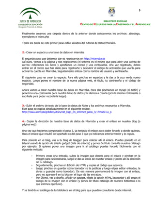 BIBLIOTECA ESCOLAR
CENTRO DE RECURSOS PARA LA ENSEÑANZA Y EL APRENDIZAJE
5
Finalmente creamos una carpeta dentro de la anterior donde colocaremos los archivos: abieslogo,
ejemplares e index.php
Todos los datos de este primer paso están sacados del tutorial de Rafael Morales.
2.- Crear un espacio y una base de datos en miarroba
El segundo paso que debemos dar es registrarnos en http://miarroba.es
Así pues, vamos a la página y nos registramos (el sistema es el mismo que para abrir una cuenta de
correo: rellenamos los datos y aportamos un correo y una contraseña. Una vez registrado, debes
entrar en el correo que has dado para registrarte y descubrir el código de activación que usarás para
activar tu cuenta en Miarroba. Seguidamente entras con tu nombre de usuario y contraseña.
El siguiente paso es crear tu espacio. Para ello pinchas en espacios y le das a la cruz verde nuevo
espacio. Luego pones el nombre de la nueva página web, el título, tu contraseña y el código de
seguridad.
Ahora vamos a crear nuestra base de datos en Miarroba. Para ello pinchamos en mysql (el delfín) y
ponemos una contraseña para nuestra base de datos y le damos a crearla (pon la misma contraseña o
escríbela para poder recordarla luego).
3.- Subir el archivo de texto de la base de datos de Abies y los archivos necesarios a Miarroba.
Este paso se explica detalladamente en el siguiente enlace:
http://issuu.com/diegobiblio/docs/cat_logo_en_internet_paso_3/1?mode=a_p
4.- Copiar la dirección de nuestra base de datos de Miarroba y crear el enlace en nuestro blog (o
página web)
Una vez que hayamos completado el paso 3, ya tendrás el enlace para poder llevarlo a donde quieras.
Usas el enlace que resultó del apartado o) del paso 3 que ya indicamos anteriormente y lo copias.
Para ponerlo en el blog, vas a tu blog de blogger para colocar allí el enlace. Puedes ponerlo en el
lateral usando la opción de añadir gadget (lista de enlaces) y pones de título consulta nuestro catálogo
por ejemplo. Si quieres poner una imagen para ir al catálogo puedes hacerlo fácilmente con el
siguiente método:
- Primero creas una entrada, subes la imagen que desees para el enlace y pinchas en la
imagen para seleccionarla, luego le das al icono de insertar enlace y pones ahí la dirección
de tu catálogo.
- Seguidamente, pinchas en Edición de HTML y copias el código que aparece.
- Luego pinchas en guardar como borrador (o la publicas y luego eliges editar entradas, la
abres y guardas como borrador). De esa manera permanecerá la imagen con el enlace,
pero no aparecerá en tu blog en el lugar de las entradas.
- Por último, vas a diseño, añadir un gadget, eliges la opción HTML/Javascript y allí pegas el
código de la imagen con el enlace (y pones de título catálogo de nuestra biblioteca o lo
que estimes oportuno).
Y ya tendrás el catálogo de tu biblioteca en el blog para que puedan consultarlo desde internet.
 