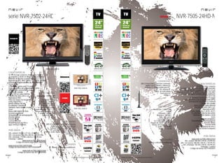 16
imagen
Consulta las características actualizadas en www.nevir.es 17
imagen
Consulta las características actualizadas en www.nevir.es
serie NVR-7502-24HD
TV LED de bajo consumo, compacta y ligera
24 pulgadas (<60,96 cm diagonal de pantalla)
Estándar de fijación a pared VESA: 7,5 x 7,5 cm
Reproduce MP3, JPEG, MPEG-1-2-4, XVID, AVI, MKV
Sintonizador digital terrestre de alta definición
TDT-HD H.264
CI (Interfaz Común para TV pago)
Guía electrónica de programación (EPG)
Sintonización automática y manual
Edición de canales
Menú OSD en varios idiomas
PAL/SECAM; B/G; D/K; I; L/L,
Reproduce NTSC
Filtros de mejora de imagen
Dolby Digital Plus +
Sonido estéreo NICAM
Ecualizador 5 bandas
Teletexto, texto rápido y mute
Zoom
Reducción digital de ruido
Escaneo progresivo
Temporizador de autoapagado
(función Sleep)
Función Hotel
Control Parental
Timeshift (pausa en vivo y
sigue donde lo dejaste)
Resolución: 1.920 x 1.080
Full HD
Contraste: 1.000:1
Dinámico: 100.000:1
Brillo: 300 cd/m2
Formato: 16:9 / 4:3
16,7 millones de colores
Ángulo de visión: 170º / 170º
Tiempo de respuesta: 5 ms
P. audio: 2 x 2,5 W RMS
Stand by: < 0,5 W
USB 2.0 host DVR (control del contenido
digital con el mando a distancia)
Entrada CI, VGA y audio para PC,
AV, antena RF y video compuesto
Salida audio digital coaxial y auriculares
Euroconector
HDMI 1.3
Dim. unidad: 576 AN x 371 AL x 35 PR mm
Dim. con peana: 576 AN x 405 AL x 149 PR mm
Dim. embalaje: 715 AN x 460 AL x 120 PR mm
Embalaje: 1 unidad
www.nevir.es/7502-24HD-N.html
Código de barras negro: 8427155020288
www.nevir.es/7502-24HD-B.html
Código de barras blanco: 8427155020394
www.nevir.es/7502-24HD-R.html
Código de barras rojo: 8427155020400
NVR-7502-24HD-N
NVR-7502-24HD-B
NVR-7502-24HD-R
características
info técnica
conexiones
Mando a distancia multifunción
accesorios
más datos
NVR-7505-24HD-N
TV LED de bajo consumo
24 pulgadas (<60,96 cm diagonal de pantalla)
Estándar de fijación a pared VESA: 7,5 x 7,5 cm
Reproduce MP3, JPEG, MPEG-1-2-4, XVID, AVI, MKV
Sintonizador digital terrestre de alta definición
TDT-HD H.264
CI (Interfaz Común para TV pago)
Guía electrónica de programación (EPG)
Sintonización automática y manual
Edición de canales
Menú OSD en varios idiomas
PAL/SECAM; B/G; D/K; I; L/L,
Reproduce NTSC
Dolby Digital Plus +, AC3+, ACC+
Ecualizador y efectos de sonido
Teletexto, texto rápido y mute
Zoom
Escaneo progresivo
Temporizador de autoapagado
(función Sleep)
Función Hotel
Timeshift (pausa en vivo y
sigue donde lo dejaste)
características
Resolución: 1.920 x 1.080
Full HD
Contraste: 1.000:1
Dinámico: 100.000:1
Brillo: 400 cd/m2
Formato: 16:9 / 4:3
16,7 millones de colores
Ángulo de visión: 160º / 150º
Tiempo de respuesta: 8 ms
P. audio: 2 x 5 W RMS
Stand by: < 0,5 W
info técnica
USB 2.0 host DVR (control del contenido
digital con el mando a distancia)
Entrada CI, VGA y audio para PC,
AV, antena RF
Salida de auriculares
Euroconector
HDMI 1.3
conexiones
www.nevir.es/7505-24HD-N.html
Dim. unidad: 580 AN x 370 AL x 43 PR mm
Dim. con peana: 580 AN x 404 AL x 145 PR mm
Dim. embalaje: 705 AN x 438 AL x 96 PR mm
Embalaje: 1 unidad
Código de barras: 8427155020615
más datos
Mando a distancia multifunción
accesorios
novedad
 