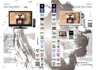 22
imagen
Consulta las características actualizadas en www.nevir.es 23
imagen
Consulta las características actualizadas en www.nevir.es
NVR-7505-22HD-N
TV LED de bajo consumo, compacta y ligera
22 pulgadas (<55,88 cm diagonal de pantalla)
Estándar de fijación a pared VESA: 7,5 x 7,5 cm
Reproduce MP3, JPEG, MPEG-1-2-4, XVID, AVI, MKV
Sintonizador digital terrestre de alta definición
TDT-HD H.264
CI (Interfaz Común para TV pago)
Guía electrónica de programación (EPG)
Sintonización automática y manual
Edición de canales
Menú OSD en varios idiomas
PAL/SECAM; B/G; D/K; I; L/L,
Reproduce NTSC
Dolby Digital Plus +, AC3+, ACC+
Ecualizador y efectos de sonido
Teletexto, texto rápido y mute
Zoom
Escaneo progresivo
Temporizador de autoapagado
(función Sleep)
Función Hotel
Timeshift (pausa en vivo y
sigue donde lo dejaste)
Resolución: 1.920 x 1.080
Full HD
Contraste: 1.000:1
Brillo: 400 cd/m2
Formato: 16:9 / 4:3
16,7 millones de colores
Ángulo de visión: 160º / 150º
Tiempo de respuesta: 8 ms
P. audio: 2 x 5 W RMS
Stand by: < 0,5 W
USB 2.0 host DVR (control del contenido
digital con el mando a distancia)
Entrada CI, VGA y audio para PC,
AV, antena RF
Salida de auriculares
Euroconector
HDMI 1.3
www.nevir.es/7505-22HD-N.html
Dim. unidad: 523 AN x 340 AL x 43 PR mm
Dim. con peana: 523 AN x 370 AL x 135 PR mm
Dim. embalaje: 655 AN x 402 AL x 96 PR mm
Embalaje: 1 unidad
Código de barras negro: 8427155020622
características
info técnica
conexiones
Mando a distancia multifunción
accesorios
más datos
serie NVR-7502-19HDD
NVR-7502-19HDD-B
TV LED de bajo consumo, compacta y ligera
19 pulgadas (<48,26 cm diagonal de pantalla)
Estándar de fijación a pared VESA: 7,5 x 7,5 cm
DVD de carga lateral. Reproduce DVD, DVD±R,
DVD±RW, CD, CD-R, CD-RW, JPEG,
Kodak Picture CD, MP3, WMA,
VCD, SVCD, DVCD, HDCD, MPEG-1-2-4,
XVID, AVI, MKV
Sintonizador digital terrestre de alta definición
TDT-HD H.264
CI (Interfaz Común para TV pago)
Guía electrónica de programación (EPG)
Sintonización automática y manual
Edición de canales
Menú OSD en varios idiomas
PAL/SECAM; B/G; D/K; I; L/L, Reproduce NTSC
Filtros de mejora de imagen
Dolby Digital Plus +, Sonido estéreo NICAM
Ecualizador 5 bandas
Teletexto, texto rápido y mute
Reproducción: pausa, lento, ir a frame, etc.
Zoom, Multiángulos
Reducción digital de ruido
Escaneo progresivo
Temporizador de autoapagado
(función Sleep)
Función Hotel
Control Parental
Timeshift (pausa en vivo y
sigue donde lo dejaste)
Resolución: 1.366 x 768
Contraste: 1.000:1
Brillo: 250 cd/m2
Formato: 16:9 / 4:3
16,7 millones de colores
Ángulo de visión: 170º / 160º
Tiempo de respuesta: 5 ms
Potencia audio: 2 x 2,5 W RMS
Stand by: < 1 W
USB 2.0 host DVR (control del contenido
digital con el mando a distancia)
Entrada DC 12 V, CI, VGA y audio para PC,
AV, antena RF y video compuesto
Salida audio digital coaxial y auriculares
Euroconector
HDMI 1.3
Mando a distancia multifunción
Dim. unidad: 468 AN x 307 AL x 53 PR mm
Dim. con peana: 468 AN x 341 AL x 134 PR mm
Dim. embalaje: 590 AN x 391 AL x 130 PR mm
Embalaje: 1 unidad
www.nevir.es/7502-19HDD-N.html
Código de barras negro: 8427155020011
www.nevir.es/7502-19HDD-B.html
Código de barras blanco: 8427155020059
características
conexiones
info técnica
accesorios
más datos
NVR-7502-19HDD-N
novedad
 