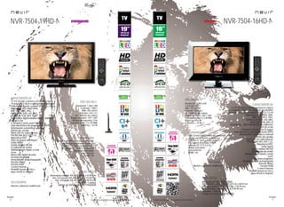 26
imagen
Consulta las características actualizadas en www.nevir.es 27
imagen
Consulta las características actualizadas en www.nevir.es
NVR-7504-16HD-N
TV LED de bajo consumo, compacta y ligera
16 pulgadas (<40,64 cm diagonal de pantalla)
Estándar de fijación a pared VESA: 7,5 x 7,5 cm
Reproduce MP3, WMA, M4A,
BMP, JPG, JPEG, PNG,
MPEG-1-2-4, XVID, AVI, MKV,
MOV, DAT, VOB, MP4, TS
Sintonizador digital terrestre de alta definición
TDT-HD H.264
CI (Interfaz Común para TV pago)
Guía electrónica de programación (EPG)
Sintonización automática y manual
Edición de canales
Menú OSD en varios idiomas
PAL/SECAM; B/G; D/K; I; L/L,
Reproduce NTSC
Dolby Digital
Sonido estéreo NICAM
Ecualizador de sonido
Teletexto, texto rápido y mute
Zoom
Escaneo progresivo
Temporizador de autoapagado
(función Sleep)
Función Hotel
Control Parental
Timeshift (pausa en vivo y
sigue donde lo dejaste)
Resolución: 1.280 x 645
Contraste: 600:1
Brillo: 325 cd/m2
Formato: 16:9 / 4:3
16,7 millones de colores
Ángulo de visión: 160º / 160º
Potencia audio: 2 x 3 W RMS
Stand by: < 0,5 W
Consumo: < 22 W
USB 2.0 host DVR (control del contenido
digital con el mando a distancia)
Entrada CI, VGA y audio para PC,
AV, antena RF y video YPBPR
Entrada DC 12 V (2,5 A)
Salida auriculares
Euroconector
HDMI 1.4a
Mando a distancia multifunción
www.nevir.es/7504-16HD-N.html
Dimensiones unidad: 444 AN x 272 AL x 48 PR mm
Dim. con peana: 444 AN x 315 AL x 140 PR mm
Dim. embalaje: 490 AN x 375 AL x 90 PR mm
Embalaje: 1 unidad
Código de barras: 8427155020486
NVR-7504-19HD-N
TV LED de bajo consumo, compacta y ligera
19 pulgadas (<48,26 cm diagonal de pantalla)
Estándar de fijación a pared VESA: 7,5 x 7,5 cm
Reproduce MP3, WMA, M4A,
BMP, JPG, JPEG, PNG,
MPEG-1-2-4, XVID, AVI, MKV,
MOV, DAT, VOB, MP4, TS, TXT
Sintonizador digital terrestre de alta definición
TDT-HD H.264
CI (Interfaz Común para TV pago)
Guía electrónica de programación (EPG)
Sintonización automática y manual
Edición de canales
Menú OSD en varios idiomas
PAL/SECAM; B/G; D/K; I; L/L
Reproduce NTSC
Filtros de mejora de imagen
Dolby Digital
Sonido estéreo NICAM
Ecualizador de sonido
Teletexto, texto rápido y mute
Zoom
Reducción digital de ruido
Escaneo progresivo
Temporizador de autoapagado
(función Sleep)
Función Hotel
Control Parental
Timeshift (pausa en vivo y
sigue donde lo dejaste)
Resolución: 1.366 x 768
Contraste: 1.000:1
Brillo: 250 cd/m2
Formato: 16:9 / 4:3
16,7 millones de colores
Ángulo de visión: 170º / 160º
Tiempo de respuesta: 5 ms
Potencia audio: 2 x 3 W RMS
Stand by: < 0,5 W
USB 2.0 host DVR (control del contenido
digital con el mando a distancia)
Entrada CI, VGA y audio para PC,
AV, antena RF y video compuesto
Salida de auriculares
Euroconector
HDMI 1.4a
Dimensiones unidad: 455 AN x 305 AL x 42 PR mm
Dim. con peana: 455 AN x 343 AL x 175 PR mm
Dim. embalaje: 505 AN x 385 AL x 95 PR mm
Embalaje: 1 unidad
Código de barras negro: 8427155020608
características
info técnica
conexiones
Mando a distancia multifunción
accesorios
más datos
características
conexiones
info técnica
accesorios
más datos
próximamente novedad
 