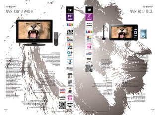 34
imagen
Consulta las características actualizadas en www.nevir.es 35
imagen
Consulta las características actualizadas en www.nevir.es
NVR-7201-19HD-N
TV LCD de 19 pulgadas
<48,26 cm diagonal de pantalla
Estándar de fijación a pared VESA: 7,5 x 7,5 cm
Reproduce MP3, JPEG,
MPEG-1-2-4, XVID, AVI, MKV
Sintonizador digital terrestre de alta definición
TDT-HD H.264
CI (Interfaz Común para TV pago)
Guía electrónica de programación (EPG)
Sintonización automática y manual
Edición de canales
Menú OSD en varios idiomas
PAL/SECAM; B/G; D/K; I; L/L
Reproduce NTSC
Filtros de mejora de imagen
Dolby Digital Plus +
Sonido estéreo NICAM
Ecualizador 5 bandas
Teletexto, texto rápido y mute
Zoom
Reducción digital de ruido
Escaneo progresivo
Temporizador de autoapagado
(función Sleep)
Función Hotel
Control Parental
Timeshift (pausa en vivo y
sigue donde lo dejaste)
USB 2.0 host DVR (control del contenido
digital con el mando a distancia)
Entrada CI, VGA y audio para PC
Entrada AV y RF antena
Entrada video compuesto
Salida audio digital coaxial
Salida auriculares
Euroconector
HDMI 1.3
Resolución: 1.366 x 768
Contraste: 1.000:1
Dinámico: 100.000:1
Brillo: 250 cd/m2
Formato: panorámico 16:9 / 4:3
16,7 millones de colores
Ángulo de visión: 170º / 160º
Tiempo de respuesta: 5 ms
Potencia audio: 2 x 2,5 W RMS
Stand by: < 0,5 W
Mando a distancia multifunción
www.nevir.es/7201-19HD-N.html
Dimensiones unidad: 464 AN x 316 AL x 63 PR mm
Dim. con peana: 464 AN x 344 AL x 115 PR mm
Dim. embalaje: 600 AN x 392 AL x 165 PR mm
Embalaje: 1 unidad
Código de barras: 8427155020158
NVR-7017 TTCU
TV LCD portátil 7 pulgadas
<17,78 cm diagonal de pantalla
Reproduce MP3, JPEG, MPEG-4, XVID
Sintonizador digital terrestre TDT
Guía electrónica de programación (EPG)
Sintonización automática y manual
Más de 1.000 canales
Programación de canales
Interfaz fácil de usar
Menú OSD en varios idiomas
Sonido estéreo
Control parental
Controles frontales de canal, volumen, etc.
Interruptor lateral encendido/apagado
Superiores:
USB 2.0 host (control del contenido
digital con el mando a distancia)
Lector de tarjetas 3 en 1: SD/MMC/MS
Laterales:
Entrada antena
Entrada DC 12 V
Entrada y salida AV
Salida auriculares
Resolución: 480 x 234
Contraste: 300:1
Brillo: 150 cd/m²
Formato: 16:9
Potencia sonido: 2 W x 2
Consumo máximo: < 12 W
Mando a distancia multifunción
Antena TDT
Adaptador AC/DC
Batería de polímero de litio 3,7 V x 2
1.800 mAh (< 2 horas duración)
www.nevir.es/7017.html
Dimensiones: 220 AN x 130 AL x 30 PR mm
Dim. embalaje: 252 AN x 233 AL x 60 PR mm
Embalaje: 8 unidades
Código de barras: 8427155008613
características
info técnica
conexiones
accesorios
más datos
características
info técnica
conexiones
accesorios
más datos
 