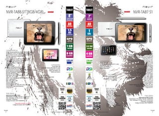 40
imagen
Consulta las características actualizadas en www.nevir.es 41
imagen
Consulta las características actualizadas en www.nevir.es
Tablet de buen rendimiento
7 pulgadas (<17,78 cm diagonal de pantalla)
Panel Cristal LCD alto contraste y color más real
Pantalla capacitiva multitáctil 5
Glass Plus PVC G+P
Almacenamiento interno: Nand Flash de 4 GB*
Almacenamiento externo: expansión con
tarjetas MicroSD (hasta 32 GB)
Sistema operativo > Android 4.1
Multilenguaje
Wifi 802.11b/g/n
Soporta 3G externo vía USB
Cámara frontal de 0.3 megapíxels
Acelerómetro (G-Sensor): detector de movimiento y giro
Botón encendido/apagado y volumen +/-
Soporta FULL HD 1080p (consultar formatos)
Reproduce: AAC, AMR, APE, FLAC, M4A,
MP3, OGG ,WAV, WMA
MPEG, DAT, MPG, 3GP, ASF, WMV, MP4, AVI, RMVB,
RM, MKV, MOV, FLV, VOB, TS, M2TS, TP, PMP, F4
BMP, JPEG y GIF
Altavoz integrado
Soporta Adobe Flash 11
E-book: soporta TXT, EPUB, RTF, DOC, PPT, PDF
Variedad de apps preinstaladas
Carga por DC
Puerto Mini USB
Lector de tarjetas MicroSD (TF card)
Entrada DC 5 V (2 A)
Salida mini HDMI 1.3
Salida auriculares
CPU: A9 ARM Cortex
Rockchip 2928
GPU: Mali 400 3D
RAM: 512 MB DDR3
Resolución: 800 x 480 píxels
Brillo: 250 cd/m2
Contraste: 600:1
Formato: 16:9
Capacidad: 4 GB*
+ 32 GB expandibles
Cámara frontal: 0.3 MP
Potencia sonido: 1 W (8 Ω)
Consumo: < 10 W
Batería de polímero de litio
3.7 V, 2.100 mAh
Adaptador a la corriente
Cable USB
www.nevir.es/TAB7-S1.html
Dimensiones: 191,5 AN x 116,5 AL x 9,8 PR mm
Dim. embalaje: 227 AN x 51 AL x 153 PR mm
Embalaje: 20 unidades
Código de barras: 8427155009429
NVR-TAB8 S1 (8GB/4GB)
Tablet de gran potencia y buen rendimiento gráfico
8 pulgadas (<20,32 cm diagonal de pantalla)
Panel Cristal LCD alto contraste y color más real
Pantalla capacitiva multitáctil 5
Glass Plus PVC G+P
Almacenamiento interno: Nand Flash de 8 GB*
Almacenamiento externo: expansión con
tarjetas MicroSD (hasta 32 GB)
Sistema operativo > Android 4.1
Multilenguaje
Wifi 802.11b/g/n
Soporta 3G/Ethernet externo vía USB
Cámara frontal de 0.3 megapíxels
Acelerómetro (G-Sensor): detector de movimiento y giro
Botón lateral encendido/apagado
Botones superiores: volver y volumen +/-
Soporta FULL HD 1080p
Reproduce: MP3, WMA, WAV, OGG, FLAC, ALAC,
APE, AAC, AC-3, DTS
MEPG 1-2-4, H.263/H.264, RMVB, WMV/VC-1,
MVC, AVS, MJPEG	
BMP, JPEG, PNG y GIF
Altavoz integrado
Soporta Adobe Flash 11
E-book: soporta TXT, EPUB, RTF, DOC, PPT, PDF
Variedad de apps preinstaladas
Carga por DC CPU: ARM Cortex-A9
1,5 GHz (x 2 núcleos)
Amlogic AML8726-MX
GPU: Dual-core Mali 400 MHz
(x 2 núcleos)
RAM: 1 GB DDR3
Resolución: 800 x 600 píxels
Brillo: 250 cd/m2
Contraste: 800:1
Formato: 4:3
Capacidad: 8 GB*
+ 32 GB expandibles
Cámara frontal: 0.3 MP
Potencia sonido: 1 W (8 Ω)
Consumo: < 10 W
Puerto Mini USB
Lector de tarjetas MicroSD (TF card)
Entrada DC 5 V (2 A)
Salida mini HDMI 1.4a
Salida auriculares
Batería de polímero de litio
3.7 V, 3.000 mAh
Adaptador a la corriente
Cable USB
www.nevir.es/TAB8-S1.html
Dimensiones: 207 AN x 154,8 AL x 11,8 PR mm
Dim. embalaje: 232 AN x 51 AL x 185 PR mm
Embalaje: 4 unidades
Código de barras: 8427155009399
*Disponible también con 4 GB
Código de barras: 8427155009405
NVR-TAB7 S1
características
info técnica
conexiones
accesorios
más datos
características
info técnica
conexiones
accesorios
más datos
novedadnovedad
 
