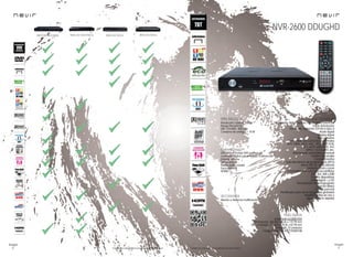 60
imagen
Consulta las características actualizadas en www.nevir.es 61
imagen
Consulta las características actualizadas en www.nevir.es
NVR-2350 DVD-HDUG NVR-2341 DVD-THUCG NVR-2323 DVD-U NVR-2316 DVD-U
Sintonizador digital terrestre TDT-HD DUAL/USB/HDMI
Doble sintonizador
TDT de alta definición TDT-HD H.264 x 2
Radio digital
Display digital
Bajo consumo
Compatible con casi todos los formatos
MP3, WMA, WAV, AAC, JPEG, BMP,VOB,
FLV, MOV, MP4, XVID, AVI,
MPEG-1-2-3-4, MKV, etc.
Sintonización automática y manual
Gestión de canales
Canales favoritos
Guía electrónica de programación (EPG)
Menú OSD en varios idiomas
Teletexto, mute y zoom
Compatible con casi todos los subtítulos
(SRT, SSA, SMI y SUB)
Función diapositivas
Dolby digital + y DTS
Temporizador de autoapagado
(función Sleep)
Control parental
Planificador para ver los programas grabados
Timeshift (pausa en vivo y
sigue donde lo dejaste)
Resolución máxima: 1080p
Rango frecuencia:
UHF: 474 MHz - 858 MHz
Consumo de energía: < 10 W
USB 2.0 host frontal DVR (control del
contenido digital con el mando a distancia)
Entrada antena
Salida antena
Salida audio coaxial
Euroconector
HDMI 1.3
Mando a distancia multifunción
www.nevir.es/2600.html
Dimensiones: 260 AN x 38 AL x 175 PR mm
Dim. embalaje: 292 AN x 220 AL x 82 PR mm
Embalaje: 10 unidades
Código de barras: 8427155009108
NVR-2600 DDUGHD
característicasinfo técnica
conexiones
accesorios
más datos
 