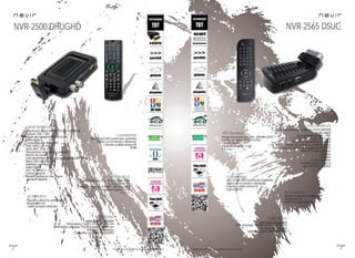 66
imagen
Consulta las características actualizadas en www.nevir.es 67
imagen
Consulta las características actualizadas en www.nevir.es
NVR-2500 DHUGHD
Sintonizador digital terrestre TDT-HD/HDMI /USB
Giratorio 180º + 180º
TDT de alta definición TDT-HD H.264
Radio digital
Compatible con JPEG, MP3,
XVID, MPEG-2-4, AVI,
MOV, MKV, VOB, DAT...
Sintonización automática y manual
Edición de canales
Guía electrónica avanzada de programación (EPG)
Menú OSD varios idiomas
Teletexto y subtítulos
Dolby Digital
AVC, AC3, AAC+
Control parental
Timeshift (pausa en vivo y sigue
donde lo dejaste)
USB 2.0 host DVR (control del contenido
digital con el mando a distancia)
Entrada y salida antena RF
HDMI
Compatible con 576i / 576p / 720p / 1080i
Formato: 16:9 / 4:3
Rango frecuencia: 474 MHz - 858 MHz (UHF)
Consumo máximo: < 8 W
5 V, 2 A
Mando a distancia multifunción
Adaptador red
Cable receptor infrarrojos
www.nevir.es/2500.html
Dimensiones: 72 AN x 22 AL x 112 PR mm
Dimensiones embalaje: 163 AN x 60 AL x 140 PR mm
Embalaje: 40 unidades
Código de barras: 8427155009955
Sintonizador digital terrestre TDT/SCART/USB
Radio digital
Scart giratorio de 180º + 180º
Compatible con MP3, MPEG-2-4
Sintonización automática y manual
Edición de canales y canales favoritos
Guía electrónica de programación (EPG)
Menú OSD varios idiomas
Teletexto
Subtítulos
Control parental
Timeshift (pausa en vivo y
sigue donde lo dejaste)
Rango frecuencia: 474 MHz - 858 MHz (UHF)
Resolución vídeo: 720 x 576 (PAL)
720x480 (NTSC)
Consumo máximo: < 5 W
5 V, 2 A
USB 2.0 host DVR (control del contenido
digital con el mando a distancia)
Entrada y salida antena RF
Euroconector
Mando a distancia multifunción
Adaptador red
Cable receptor infrarrojos
www.nevir.es/2565.html
Dim. embalaje: 165 AN x 60 AL x 100 PR mm
Embalaje: 50 unidades
Código de barras: 8427155009535
NVR-2565 DSUG
características
info técnica
conexiones
accesorios
más datos
características
info técnica
conexiones
accesorios
más datos
 