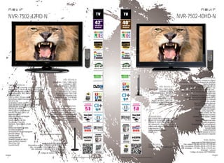 6
imagen
Consulta las características actualizadas en www.nevir.es 7
imagen
Consulta las características actualizadas en www.nevir.es
NVR-7502-42HD-N
características
TV LED de bajo consumo, compacta y ligera
42 pulgadas (<106,68 cm diagonal de pantalla)
Estándar de fijación a pared VESA: 40 x 40 cm
Reproduce MP3, JPEG, MPEG-1-2-4,
XVID, AVI, MKV
DVB-T y DVB-C (TV por cable)
Sintonizador digital terrestre de alta definición
TDT-HD H.264
CI (Interfaz Común para TV pago)
Guía electrónica de programación (EPG)
Sintonización automática y manual
Edición de canales
Menú OSD en varios idiomas
PAL/SECAM; B/G; D/K; I; L/L
Reproduce NTSC
Filtros de mejora de imagen
Dolby Digital Plus +
Sonido estéreo NICAM
Ecualizador 5 bandas
Teletexto, texto rápido y mute
Zoom
Reducción digital de ruido
Escaneo progresivo
Temporizador de autoapagado
(función Sleep)
Función Hotel
Control Parental
Timeshift (pausa en vivo y
sigue donde lo dejaste)
Touch Key Pad
(control táctil)
Resolución: 1.920 x 1.080 Full HD
Contraste: 1.400:1
Contraste dinámico: 100.000:1
Brillo: 550 cd/m2
Formato: 16:9 / 4:3
16,7 millones de colores
Ángulo de visión: 178º / 178º
Tiempo de respuesta: 5 ms
Potencia audio: 2 x 8 W RMS
Stand by: < 0,5 W
USB 2.0 host DVR (control del contenido
digital con el mando a distancia)
Entrada CI, VGA y audio para PC,
AV, antena RF y video compuesto
Salida audio digital coaxial y auriculares
Euroconector x 2
Salida subwoofer pasivo
HDMI 1.3 x 2
Mando a distancia multifunción
www.nevir.es/7502-42HD-N.html
Dimensiones unidad: 1.018 AN x 640 AL x 38 PR mm
Dim. con peana: 1.018 AN x 678 AL x 219 PR mm
Dim. embalaje: 1.240 AN x 780 AL x 210 PR mm
Embalaje: 1 unidad
Código de barras: 8427155020097
NVR-7502-40HD-N
TV LED de bajo consumo, compacta y ligera
40 pulgadas <101,6 cm de diagonal de pantalla
Diseño moderno
Estándar de fijación a pared VESA: 40 x 40 cm
Reproduce MP3, WMA, JPEG, BMP, MPEG-1-2-4,
XVID, AVI, MKV, MP4, VOB, DAT...
Sintonizador digital terrestre de alta definición
TDT-HD H.264
CI (Interfaz Común para TV pago)
Guía electrónica de programación (EPG)
Sintonización automática y manual
Edición de canales
Menú OSD en varios idiomas
PAL/SECAM; B/G; D/K; I; L/L,
Reproduce NTSC
Filtros de mejora de imagen
Dolby Digital Plus +
Sonido estéreo NICAM
Ecualizador 5 bandas
Teletexto, texto rápido y mute
Zoom
Reducción digital de ruido
Escaneo progresivo
Temporizador de autoapagado
(función Sleep)
Función Hotel
Control Parental
Timeshift (pausa en vivo y
sigue donde lo dejaste)
Resolución: 1.920 x 1.080 Full HD
Contraste: 4.000:1
Contraste dinámico: 100.000:1
Brillo: 400 cd/m2
Formato: 16:9 / 4:3
16,7 millones de colores
Ángulo de visión: 178º / 178º
Potencia audio: 2 x 8 W RMS
Stand by: < 0,5 W
USB 2.0 host DVR (control del contenido
digital con el mando a distancia)
Entrada CI, VGA y audio para PC,
AV, antena RF y video compuesto
Salida audio digital coaxial y auriculares
Euroconector x 2
Salida subwoofer pasivo
HDMI 1.3 x 2
Mando a distancia multifunción
www.nevir.es/7502-40HD-N.html
Dim. unidad: 978 AN x 623 AL x 37,5 PR mm
Dim. con peana: 978 AN x 653 AL x 221 PR mm
Dim. embalaje: 1.197 AN x 755 AL x 210 PR mm
Embalaje: 1 unidad
Código de barras: 8427155020462
conexiones
info técnica
accesorios
más datos
características
conexiones
info técnica
accesorios
más datos
 