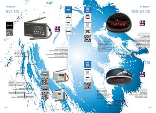 98
sonido
99
sonido
Consulta las características actualizadas en www.nevir.es Consulta las características actualizadas en www.nevir.es
NVR-120
Radio con display digital
Sintonizador radio 2 bandas AM/FM
Reloj y alarma
Botón de intensidad de luz
Control de volumen y sintonizador giratorio
Antena telescópica 360º
Fácil transporte con correa de mano
AM: 526,5 ~ 1.606,5 KHz
FM: 87,5 ~ 108 MHz
Potencia de salida: 1,2 W RMS
2 pilas x 1,5 V (no incluidas)
Salida auriculares
Dimensiones: 100 AN x 60 AL x 20 PR mm
Dim. embalaje: 83 AN x 165 AL x 23 PR mm
Embalaje: 120/20 unidades
www.nevir.es/120negro.html
Código de barras negro: 8427155000211
www.nevir.es/120platarojo.html
Código de barras plata-rojo: 8427155000334
www.nevir.es/120plataazul.html
Código de barras plata-azul: 8427155000327
Correa de mano
Mini auriculares
NVR-333 DD
Radio reloj despertador
Display digital
Red Shine led 0,6’’
Sintonizador digital de radio PLL FM
Sintonización automática y manual
10 memorias (presintonías de radio)
Alarma dual: programa AL1 y AL2
Alarma acústica y/o radio
Función sleep y función snooze
Control de volumen digital
FM : 87.5 ~ 108 MHz. 8 Ω, 0.5W
Potencia: 1,2 W RMS
Alimentación: 230 V ~ 50 Hz
Consumo: < 3 W
Pila 3 V que mantiene la memoria
ante apagones
(conserva memorias y reloj)
2 pilas AAA (no incluidas)
www.nevir.es/333.html
Dimensiones: 142 AN x 67 AL x 140 PR mm
D. embalaje: 150 AN x 154 AL x 74 PR mm
Embalaje: 20 unidades
Código de barras: 8427155004332
NVR-328
Radio-reloj despertador
Display digital
Red Shine led
Sintonizador radio 2 bandas AM/FM
Alarma acústica o radio
Función sleep y snooze
www.nevir.es/328.html
Dimensiones: 150 AN x 50 AL x 120 PR mm
D. embalaje: 160 AN x 155 AL x 75 PR mm
Embalaje: 20 unidades
Código de barras: 8427155004172
AM: 540 ~ 1.600 kHz
FM: 88 ~ 108 MHz
Potencia: 1,2 W RMS
Alimentación: 230 V . 50 Hz - 3 W
Pila 9 V que mantiene la
memoria ante apagones
(no incluida)
características
conexiones
info técnica
accesorios
más datos
características
info técnica
más datos
características
más datos
info técnica
 