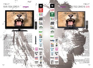 12
imagen
Consulta las características actualizadas en www.nevir.es 13
imagen
Consulta las características actualizadas en www.nevir.es
NVR-7504-32HD-N
TV LED de bajo consumo
32 pulgadas (<81,28 cm diagonal de pantalla)
Estándar de fijación a pared VESA: 20 x 10 cm
Reproduce MP3, JPEG, MPEG-1-2-4, XVID, AVI, MKV
Sintonizador digital terrestre de alta definición
TDT-HD H.264
CI (Interfaz Común para TV pago)
Guía electrónica de programación (EPG)
Sintonización automática y manual
Edición de canales
Menú OSD en varios idiomas
PAL/SECAM; B/G; D/K; I; L/L, Reproduce NTSC
Filtros de mejora de imagen
Dolby Digital Plus +
Sonido estéreo NICAM
Ecualizador 5 bandas
Teletexto, texto rápido y mute
Zoom
Reducción digital de ruido
Escaneo progresivo
Temporizador de autoapagado
(función Sleep)
Función Hotel
Control Parental
Timeshift (pausa en vivo y
sigue donde lo dejaste)
Resolución: 1.366 x 768
Contraste: 1.200:1
Dinámico: 100.000:1
Brillo: 400 cd/m2
Formato: 16:9 / 4:3
16,7 millones de colores
Ángulo de visión: 178º / 178º
Tiempo de respuesta: 8 ms
Potencia audio: 2 x 6 W RMS
Stand by: < 0,5 W
USB 2.0 host DVR (control del contenido
digital con el mando a distancia)
Entrada CI, VGA y audio para PC,
AV, antena RF y video compuesto
Salida audio digital coaxial y auriculares
Euroconector
HDMI 1.3
Mando a distancia multifunción
Dimensiones unidad: 780 AN x 495 AL x 44 PR mm
Dim. con peana: 780 AN x 548 AL x 188 PR mm
Dim. embalaje: 860 AN x 615 AL x 135 PR mm
Embalaje: 1 unidad
Código de barras: 8427155020561
NVR-7502-28HD-N SLIM
TV LED de bajo consumo y ligera
Diseño SLIM ultracompacto con micromarco
28 pulgadas (<71,12 cm diagonal de pantalla)
Estándar de fijación a pared VESA: 10 x 10 cm
Reproduce MP3, JPEG, MPEG-1-2-4, XVID, AVI, MKV
Sintonizador digital terrestre de alta definición
DVB-T y DVB-C (TV por cable) TDT-HD H.264
CI (Interfaz Común para TV pago)
Guía electrónica de programación (EPG)
Sintonización automática y manual
Edición de canales
Menú OSD en varios idiomas
PAL/SECAM; B/G; D/K; I; L/L,
Reproduce NTSC
Filtros de mejora de imagen
Dolby Digital Plus +, DDCO
SRS Trusurround HD
Sonido estéreo NICAM
Ecualizador 5 bandas
Teletexto, texto rápido y mute
Zoom
Reducción digital de ruido
Escaneo progresivo
Temporizador de autoapagado
(función Sleep)
Función Hotel
Control Parental
Timeshift (pausa en vivo y
sigue donde lo dejaste)
Resolución: 1.366 x 768
Contraste: 1.000:1
Dinámico: 100.000:1
Brillo: 350 cd/m2
Formato: 16:9 / 4:3
16,7 millones de colores
Ángulo de visión: 178º / 178º
Tiempo de respuesta: 8 ms
Potencia audio: 2 x 6 W RMS
Stand by: < 0,5 W
USB 2.0 host DVR (control del contenido
digital con el mando a distancia)
Entrada CI, VGA y audio para PC,
AV, antena RF y video compuesto
Salida audio digital coaxial
Salida de auriculares
Euroconector
HDMI 1.4 x 2
Dimensiones unidad: 648 AN x 397 AL x 41 PR mm
Dim. con peana: 648 AN x 433 AL x 185 PR mm
Dim. embalaje: 850 AN x 465 AL x 128 PR mm
Embalaje: 1 unidad
Código de barras: 8427155020516
Mando a distancia multifunción
características
info técnica
conexiones
accesorios
más datos
características
info técnica
conexiones
accesorios
más datos
próximamente próximamente
 