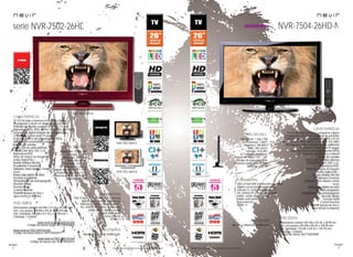14
imagen
Consulta las características actualizadas en www.nevir.es 15
imagen
Consulta las características actualizadas en www.nevir.es
serie NVR-7502-26HD
TV LED de bajo consumo, compacta y ligera
26 pulgadas (<66,04 cm diagonal de pantalla)
Estándar de fijación a pared VESA: 10 x 10 cm
Reproduce MP3, JPEG, MPEG-1-2-4, XVID, AVI, MKV
Sintonizador digital terrestre de alta definición
CI (Interfaz Común para TV pago)
Guía electrónica de programación (EPG)
Sintonización automática y manual
Edición de canales
Menú OSD en varios idiomas
PAL/SECAM; B/G; D/K; I; L/L,
Reproduce NTSC
Filtros de mejora de imagen
Dolby Digital Plus +
Sonido estéreo NICAM
Ecualizador 5 bandas
Teletexto, texto rápido y mute
Zoom
Reducción digital de ruido
Escaneo progresivo
Temporizador de autoapagado
(función Sleep)
Función Hotel
Control Parental
Timeshift (pausa en vivo y
sigue donde lo dejaste)
Resolución: 1.366 x 768
Contraste: 1.000:1
Dinámico: 100.000:1
Brillo: 400 cd/m2
Formato: 16:9 / 4:3
16,7 millones de colores
Ángulo de visión: 178º / 178º
Tiempo de respuesta: 8 ms
Potencia audio: 2 x 6 W RMS
Stand by: < 0,5 W
USB 2.0 host DVR (control del contenido
digital con el mando a distancia)
Entrada CI, VGA y audio para PC,
AV, antena RF y video compuesto
Salida audio digital coaxial
Salida auriculares
Euroconector
HDMI 1.3
Mando a distancia multifunción
Dimensiones unidad: 649 AN x 412 AL x 39,5 PR mm
Dim. con peana: 649 AN x 453 AL x 188 PR mm
Dim. embalaje: 835 AN x 511 AL x 145 PR mm
Embalaje: 1 unidad
www.nevir.es/7502-26HD-N.html
Código de barras negro: 8427155020028
www.nevir.es/7502-26HD-B.html
Código de barras blanco: 8427155020417
www.nevir.es/7502-26HD-R.html
Código de barras rojo: 8427155020424
NVR-7502-26HD-R
características
info técnica
conexiones
accesorios
más datos
NVR-7502-26HD-N
NVR-7502-26HD-B
NVR-7504-26HD-N
TV LED de bajo consumo, compacta y ligera
26 pulgadas (<66,04 cm diagonal de pantalla)
Estándar de fijación a pared VESA: 10 x 10 cm
Reproduce MP3, JPEG, MPEG-1-2-4, XVID, AVI, MKV
Sintonizador digital terrestre de alta definición
CI (Interfaz Común para TV pago)
Guía electrónica de programación (EPG)
Sintonización automática y manual
Edición de canales
Menú OSD en varios idiomas
PAL/SECAM; B/G; D/K; I; L/L,
Reproduce NTSC
Filtros de mejora de imagen
Dolby Digital Plus +
Sonido estéreo NICAM
Ecualizador 5 bandas
Teletexto, texto rápido y mute
Zoom
Reducción digital de ruido
Escaneo progresivo
Temporizador de autoapagado
(función Sleep)
Función Hotel
Control Parental
Timeshift (pausa en vivo y
sigue donde lo dejaste)
características
Dimensiones unidad: 644 AN x 415 AL x 38 PR mm
Dim. con peana: 644 AN x 456 AL x 189 PR mm
Dim. embalaje: 725 AN x 520 AL x 145 PR mm
Embalaje: 1 unidad
Código de barras: 8427155020585
más datos
Resolución: 1.366 x 768
Contraste: 1.000:1
Dinámico: 100.000:1
Brillo: 350 cd/m2
Formato: 16:9 / 4:3
16,7 millones de colores
Ángulo de visión: 178º / 178º
Tiempo de respuesta: 8 ms
Potencia audio: 2 x 6 W RMS
Stand by: < 0,5 W
info técnica
Mando a distancia multifunción
accesorios
USB 2.0 host DVR (control del contenido
digital con el mando a distancia)
Entrada CI, VGA y audio para PC,
AV, antena RF y video compuesto
Salida audio digital coaxial
Salida auriculares
Euroconector
HDMI 1.3
conexiones
próximamente
 