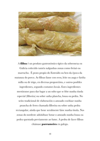 A filloa é un produto gastronómico típico da sobremesa en
    Galicia coñecido tamén nalgunhas zonas como freixó ou
   marrucho. É prato propio do Entroido ou ben da época da
matanza do porco. As filloas fanse con ovos, leite ou auga e fariña
   milla ou de trigo, en diversas proporcións, e outros posibles
    ingredientes, segundo costumes locais. Estes ingredientes
  mestúranse para dar lugar a un solto que se frite nunha tixola
  especial (filloeira) ou sobre unha plancha, lousa ou pedra. No
   xeito tradicional de elaboración o amoado cocíñase nunha
    prancha de ferro chamada filloeira ou sobre unha pedra
 rectangular, aínda que hoxe xeralmente faise nunha tixola. Nas
 zonas do nordeste adoitábase botar o amoado nunha lousa ou
 pedra quentada previamente ao lume. A pedra de facer filloas
                chámase parrumeira en galego.


                                10
 