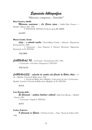 bibliográ
                       Exposición bibliográfica
                   “Máscaras, comparsas.... Entroido!”
Bioy Casares, Adolfo
       Máscaras venecianas ; La Sierva ajena                / Adolfo Bioy Casares. --
Madrid : Alianza, D.L. 1994
              I. TITULO II. TITULO: La Sierva ajena III. SERIE

       3A/1873


Blanco Conde, Xesús
       Laza : o entroido enxebre / Xesús Blanco Conde. -- Ourense : Deputación
Provincial, D.L. 2000
                1. Carnavales - Laza (Ourense) I. Ourense (Provincia). Diputación
Provincial, ed. II. TITULO

       GAL/8834


CARNAVAL 92. -- La Coruña : Ayuntamiento, D.L. 1992
       1. Carnavales - A Coruña - Programas I. TITULO

       FOL/12/12
       FOL/12/12


CARNAVALES : colección de carteles del Círculo de Bellas Artes. -- 2ª
ed. -- Madrid : Círculo de Bellas Artes, 1993
               1. Círculo de Bellas Artes (Madrid) - Colecciones de arte 2. Carnavales -
Madrid - Carteles I. Círculo de Bellas Artes (Madrid), ed. II. TITULO

       4I/314


Caro Baroja, Julio
       El Carnaval : análisis histórico-cultural / Julio Caro Baroja. -- Madrid
: Taurus, 1965
       1. Carnavales - España I. TITULO

       3I/671


Cocho, Federico
       O Carnaval en Galicia / Federico Cocho. -- Vigo : Xerais de Galicia, D.L.
1990



                                          12
 