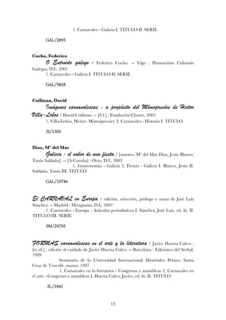 1. Carnavales - Galicia I. TITULO II. SERIE

       GAL/2895


Cocho, Federico
       O Entroido galego        / Federico Cocho. -- Vigo : Promocións Culturais
Galegas, D.L. 2001
      1. Carnavales - Galicia I. TITULO II. SERIE

       GAL/9858


Coifman, David
      Imágenes carnavalescas : a propósito del Mômoprecóce de Heitor
Villa-Lobos / David Coifman. -- [S.l.] : Fundación Cluster, 2003
       1. Villa-Lobos, Heitor. Mômoprecóce 2. Carnavales - Historia I. TITULO

       3I/1305


Díaz, Mª del Mar
       Galicia : el sabor de una fiesta / [autores, Mª del Mar Díaz, Jesús Blanco,
Tania Saldaña]. -- [A Coruña] : Octo, D.L. 2003
                      1. Gastronomía - Galicia 2. Fiestas - Galicia I. Blanco, Jesús II.
Saldaña, Tania III. TITULO

       GAL/10746


El CARNAVAL en Europa / edición,                selección, prólogo y notas de José Luis
Sánchez. -- Madrid : Miraguano, D.L. 2007
      1. Carnavales - Europa - Artículos periodísticos I. Sánchez, José Luis, ed. lit. II.
TITULO III. SERIE

       3M/24705


FORMAS carnavalescas en el arte y la literatura / Javier Huerta Calvo...
[et al.] ; edición al cuidado de Javier Huerta Calvo. -- Barcelona : Ediciones del Serbal,
1989
                 Seminario de la Universidad Internacional Menéndez Pelayo, Santa
Cruz de Tenerife, marzo, 1987
                 1. Carnavales en la literatura - Congresos y asambleas 2. Carnavales en
el arte - Congresos y asambleas I. Huerta Calvo, Javier, ed. lit. II. TITULO

        3L/1841


                                           13
 