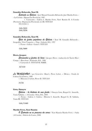 González Reboredo, Xosé M.
       Entroido en Galicia / José Manuel González Reboredo, José Mariño Ferro. -
- La Coruña : Diputación Provincial, 1987
               1. Carnavales - Galicia I. Mariño Ferro, Xosé Ramón II. A Coruña
(Provincia). Deputación Provincial, ed. III. TITULO
       394.25(461.1)

       GAL/2233
       GAL/2234


González Reboredo, Xosé M.
       Guía de festas populares de Galicia            / Xosé M. González Reboredo ;
fotografías, Vítor Vaqueiro. -- Vigo : Galaxia, D.L. 1997
       1. Fiestas - Galicia - Guías I. TITULO

       GAL/6849


Heers, Jacques
       Carnavales y fiestas de locos / Jacques Heers ; traducción de Xavier Riu i
Camps. -- Barcelona : Península, D.L. 1988
     1. Carnavales I. TITULO II. SERIE

       3I/1110


La MASCARA             / por Geneviève Allard y Pierre Lefort. -- México : Fondo de
Cultura Económica, 1988
       1. Máscaras I. Lefort, Pierre II. TITULO

       3T/93


Lista, Omayra
       Galicia : la historia de una fiesta / Omayra Lista, Raquel G. Amarelle,
Tania Saldaña. -- A Coruña : Octo, D.L. 2003
       1. Fiestas - Galicia 2. Galicia - Historia I. Amarelle, Raquel G. II. Saldaña,
Tania III. TITULO

       GAL/11405


Mariño Ferro, Xosé Ramón
       O Entroido ou os praceres da carne / Xosé Ramón Mariño Ferro. -- Sada
(A Coruña) : Ediciós do Castro, 2000



                                         15
 