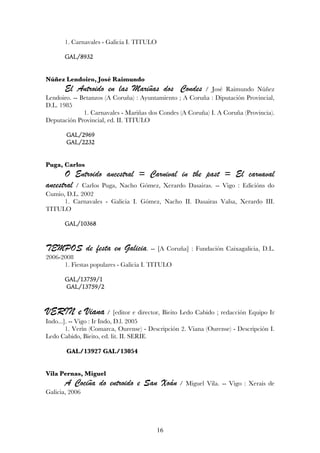 1. Carnavales - Galicia I. TITULO

       GAL/8932


Núñez Lendoiro, José Raimundo
       El Antroido en las Mariñas dos Condes             / José Raimundo Núñez
Lendoiro. -- Betanzos (A Coruña) : Ayuntamiento ; A Coruña : Diputación Provincial,
D.L. 1985
              1. Carnavales - Mariñas dos Condes (A Coruña) I. A Coruña (Provincia).
Deputación Provincial, ed. II. TITULO

       GAL/2969
       GAL/2232


Puga, Carlos
      O Entroido ancestral = Carnival in the past = El carnaval
ancestral / Carlos Puga, Nacho Gómez, Xerardo Dasairas. -- Vigo : Edicións do
Cumio, D.L. 2002
      1. Carnavales - Galicia I. Gómez, Nacho II. Dasairas Valsa, Xerardo III.
TITULO

       GAL/10368


TEMPOS de festa en Galicia.            -- [A Coruña] : Fundación Caixagalicia, D.L.
2006-2008
      1. Fiestas populares - Galicia I. TITULO

       GAL/13759/1
       GAL/13759/2


VERIN e Viana / [editor e director, Bieito Ledo Cabido ; redacción Equipo Ir
Indo...]. -- Vigo : Ir Indo, D.l. 2005
        1. Verín (Comarca, Ourense) - Descripción 2. Viana (Ourense) - Descripción I.
Ledo Cabido, Bieito, ed. lit. II. SERIE

       GAL/13927 GAL/13054


Vila Pernas, Miguel
       A Cociña do entroido e San Xoán           / Miguel Vila. -- Vigo : Xerais de
Galicia, 2006




                                           16
 