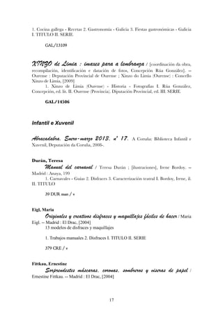1. Cocina gallega - Recetas 2. Gastronomía - Galicia 3. Fiestas gastronómicas - Galicia
I. TITULO II. SERIE

       GAL/13109



XINZO de Limia : imaxes para a lembranza / [coordinación da obra,
recompilación, identificación e datación de fotos, Concepción Rúa González]. --
Ourense : Deputación Provincial de Ourense ; Xinzo do Limia (Ourense) : Concello
Xinzo de Limia, [2009]
      1. Xinzo de Limia (Ourense) - Historia - Fotografías I. Rúa González,
Concepción, ed. lit. II. Ourense (Provincia). Diputación Provincial, ed. III. SERIE

       GAL/14506



Infantil e Xuvenil

Abracadabra. Enero-marzo 2013, nº 17.                   A Coruña: Biblioteca Infantil e
Xuvenil, Deputación da Coruña, 2008-.


Durán, Teresa
       Manual del carnaval         / Teresa Durán ; [ilustraciones], Irene Bordoy. --
Madrid : Anaya, 199
       1. Carnavales - Guías 2. Disfraces 3. Caracterización teatral I. Bordoy, Irene, il.
II. TITULO

       39 DUR man / v


Eigl, Maria
       Originales y creativos disfraces y maquillajes fáciles de hacer / Maria
Eigl. -- Madrid : El Drac, [2004]
         13 modelos de disfraces y maquillajes

       1. Trabajos manuales 2. Disfraces I. TITULO II. SERIE

       379 CRE / v


Fittkau, Ernestine
       Sorprendestes máscaras, coronas, sombreros y viseras de papel                     /
Ernestine Fittkau. -- Madrid : El Drac, [2004]




                                           17
 