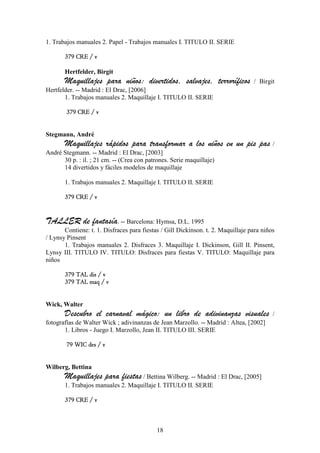 1. Trabajos manuales 2. Papel - Trabajos manuales I. TITULO II. SERIE

       379 CRE / v

       Hertfelder, Birgit
       Maquillajes para niños: divertidos, salvajes, terroríficos                 / Birgit
Hertfelder. -- Madrid : El Drac, [2006]
       1. Trabajos manuales 2. Maquillaje I. TITULO II. SERIE

        379 CRE / v


Stegmann, André
       Maquillajes rápidos para transformar a los niños en un pis pas /
André Stegmann. -- Madrid : El Drac, [2003]
      30 p. : il. ; 21 cm. -- (Crea con patrones. Serie maquillaje)
      14 divertidos y fáciles modelos de maquillaje

       1. Trabajos manuales 2. Maquillaje I. TITULO II. SERIE

       379 CRE / v


TALLER de fantasía. -- Barcelona: Hymsa, D.L. 1995
       Contiene: t. 1. Disfraces para fiestas / Gill Dickinson. t. 2. Maquillaje para niños
/ Lynsy Pinsent
       1. Trabajos manuales 2. Disfraces 3. Maquillaje I. Dickinson, Gill II. Pinsent,
Lynsy III. TITULO IV. TITULO: Disfraces para fiestas V. TITULO: Maquillaje para
niños

       379 TAL dis / v
       379 TAL maq / v


Wick, Walter
       Descubro el carnaval mágico: un libro de adivinanzas visuales                      /
fotografías de Walter Wick ; adivinanzas de Jean Marzollo. -- Madrid : Altea, [2002]
       1. Libros - Juego I. Marzollo, Jean II. TITULO III. SERIE

        79 WIC des / v


Wilberg, Bettina
       Maquillajes para fiestas / Bettina Wilberg. -- Madrid : El Drac, [2005]
       1. Trabajos manuales 2. Maquillaje I. TITULO II. SERIE

       379 CRE / v



                                            18
 