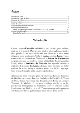 Índice
Entroido de Verín ............................................................................................................. 3
Entroido de Viana do Bolo ............................................................................................... 4
Carnaval de Cobres........................................................................................................... 5
Entroido de Laza............................................................................................................... 6
Xinzo de Limia ................................................................................................................. 7
Folión do Entroido de Manzaneda ................................................................................... 8
Gastronomía no Entroido ................................................................................................. 9
  PRINCIPAIS FESTAS GASTRONÓMICAS DO ENTROIDO ............................... 11
Exposición bibliográfica................................................................................................. 12
  Infantil e Xuvenil........................................................................................................ 17



                                                 Introducción

Cando chega o Entroido toda Galicia está de festa pero, quizais,
máis na provincia de Ourense que noutros sitios. Ademais, dentro
desa provincia hai tres localidades que destacan e dúas delas
atópanse neste xeodestino. Unha é Verín, a outra, Laza. Tanto
o descenso nocturno desde Monterrei o Xoves de Comadres
no primeiro caso (as mulleres copan a totalidade dos restaurantes
locais), como a baixada da Morena no segundo, reúnen a
milleiros de persoas. En Laza, ademais, hai o costume de botar
encima da xente formigas rabiosas xunto con fariña, algo que
todo o mundo acepta, polas malas ou polas boas.

Ademais, na zona consegue gran repercusión a Festa do Pemento
de Oímbra, así como a Festa da Androlla e do Entroido de Viana
do Bolo. Todas elas contan coa declaración de Festas de Interese
Turístico de Galicia. O presente catálogo recolle a mellor
producción bibliográfica da biblioteca sobre o Entroido nestas
localidades e en Galicia en xeral. Tamén votamos unha pequena
ollada aos productos gastronímicos máis típicos desta época.




                                                                2
 