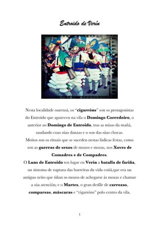 Entroido de Verín




 Nesta localidade ourensá, os “cigarróns” son os protagonistas
 do Entroido que aparecen na vila o Domingo Corredoiro, o
  anterior ao Domingo de Entroido, tras as misas da mañá,
       saudando coas súas danzas e o son das súas chocas.
 Moitos son os rituais que se suceden nestas lúdicas festas, como
  son as guerras de sexos de mozos e mozas, nos Xoves de
                Comadres e de Compadres.
O Luns de Entroido ten lugar en Verín a batalla de fariña,
  un síntoma de ruptura das barreiras da vida cotiá,que era un
antiguo xeito que tiñan os mozos de achegarse ás mozas e chamar
    a súa atención; e o Martes, o gran desfile de carrozas,
   comparsas, máscaras e “cigarróns” polo centro da vila.




                                3
 