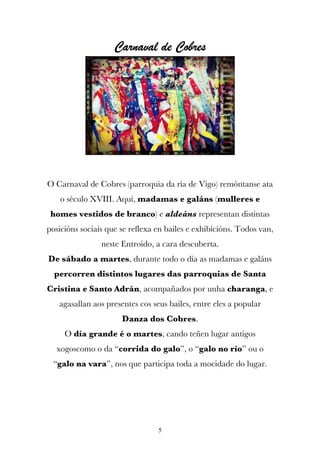 Carnaval de Cobres




O Carnaval de Cobres (parroquia da ría de Vigo) remóntanse ata
    o século XVIII. Aquí, madamas e galáns (mulleres e
 homes vestidos de branco) e aldeáns representan distintas
posicións sociais que se reflexa en bailes e exhibicións. Todos van,
                neste Entroido, a cara descuberta.
De sábado a martes, durante todo o día as madamas e galáns
  percorren distintos lugares das parroquias de Santa
Cristina e Santo Adrán, acompañados por unha charanga, e
   agasallan aos presentes cos seus bailes, entre eles a popular
                      Danza dos Cobres.
     O día grande é o martes, cando teñen lugar antigos
  xogoscomo o da “corrida do galo”, o “galo no río” ou o
 “galo na vara”, nos que participa toda a mocidade do lugar.




                                 5
 