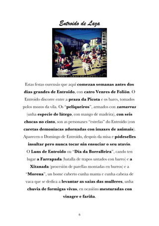 Entroido de Laza




 Estas festas ourensás que aquí comezan semanas antes dos
días grandes de Entroido, con catro Venres de Folión. O
Entroido discorre entre a praza da Picota e os bares, tomados
polos mozos da vila. Os “peliqueiros”, armados con zamarras
 (unha especie de látego, con mango de madeira), con seis
chocas no cinto, son as personaxes “estrelas” do Entroido (con
caretas demoníacas adornadas con imaxes de animais).
Aparecen o Domingo de Entroido, despois da misa e pódeselles
  insultar pero nunca tocar nin ensuciar o seu atavío.
 O Luns de Entroido ou “Día da Borralleira”, cando ten
  lugar a Farrapada (batalla de trapos untados con barro) e a
   Xitanada (procesión de parellas montadas en burros) e a
 “Morena”, un home cuberto cunha manta e cunha cabeza de
 vaca que se dedica a levantar as saias das mulleres, unha
  chuvia de formigas vivas, en ocasións mesturadas con
                      vinagre e fariña.



                               6
 