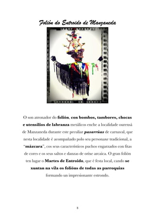 Folión do Entroido de Manzaneda




O son atronador do folión, con bombos, tambores, chocas
e utensilios de labranza metálicos enche a localidade ourensá
de Manzaneda durante este peculiar pasarrúas de carnaval, que
nesta localidade é acompañado polo seu personaxe tradicional, a
“mázcara”, cos seus característicos puchos engarzados con fitas
 de cores e os seus saltos e danzas de orixe arcaica. O gran folión
 ten lugar o Martes de Entroido, que é festa local, cando se
     xuntan na vila os folións de todas as parroquias
              formando un impresionante estrondo.




                                 8
 