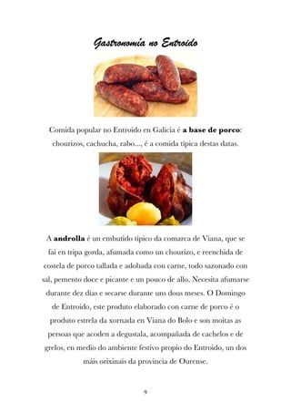 Gastronomía no Entroido




  Comida popular no Entroido en Galicia é a base de porco:
   chourizos, cachucha, rabo..., é a comida típica destas datas.




 A androlla é un embutido típico da comarca de Viana, que se
 fai en tripa gorda, afumada como un chourizo, e reenchida de
costela de porco tallada e adobada con carne, todo sazonado con
sal, pemento doce e picante e un pouco de allo. Necesita afumarse
 durante dez días e secarse durante uns dous meses. O Domingo
   de Entroido, este produto elaborado con carne de porco é o
  produto estrela da xornada en Viana do Bolo e son moitas as
 persoas que acoden a degustala, acompañada de cachelos e de
grelos, en medio do ambiente festivo propio do Entroido, un dos
             máis orixinais da provincia de Ourense.


                                 9
 