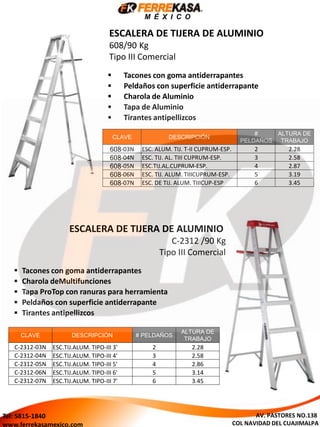 CLAVE DESCRIPCIÓN
#
PELDAÑOS
ALTURA DE
TRABAJO
608-03N ESC. ALUM. TIJ. T-II CUPRUM-ESP. 2 2.28
608-04N ESC. TIJ. AL. TIII CUPRUM-ESP. 3 2.58
608-05N ESC.TIJ.AL.CUPRUM-ESP. 4 2.87
608-06N ESC. TIJ. ALUM. TIIICUPRUM-ESP. 5 3.19
608-07N ESC. DE TIJ. ALUM. TIIICUP-ESP 6 3.45
 Tacones con goma antiderrapantes
 Peldaños con superficie antiderrapante
 Charola de Aluminio
 Tapa de Aluminio
 Tirantes antipellizcos
ESCALERA DE TIJERA DE ALUMINIO
608/90 Kg
Tipo III Comercial
CLAVE DESCRIPCIÓN # PELDAÑOS
ALTURA DE
TRABAJO
C-2312-03N ESC.TIJ.ALUM. TIPO-III 3' 2 2.28
C-2312-04N ESC.TIJ.ALUM. TIPO-III 4' 3 2.58
C-2312-05N ESC.TIJ.ALUM. TIPO-III 5' 4 2.86
C-2312-06N ESC.TIJ.ALUM. TIPO-III 6' 5 3.14
C-2312-07N ESC.TIJ.ALUM. TIPO-III 7' 6 3.45
 Tacones con goma antiderrapantes
 Charola deMultifunciones
 Tapa ProTop con ranuras para herramienta
 Peldaños con superficie antiderrapante
 Tirantes antipellizcos
ESCALERA DE TIJERA DE ALUMINIO
C-2312 /90 Kg
Tipo III Comercial
M É X I C O
AV. PASTORES NO.138
COL NAVIDAD DEL CUAJIMALPA
Tel: 5815-1840
www.ferrekasamexico.com
 