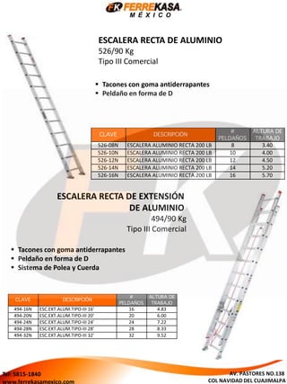 M É X I C O
ESCALERA RECTA DE ALUMINIO
526/90 Kg
Tipo III Comercial
 Tacones con goma antiderrapantes
 Peldaño en forma de D
 Sistema de Polea y Cuerda
ESCALERA RECTA DE EXTENSIÓN
DE ALUMINIO
494/90 Kg
Tipo III Comercial
 Tacones con goma antiderrapantes
 Peldaño en forma de D
AV. PASTORES NO.138
COL NAVIDAD DEL CUAJIMALPA
Tel: 5815-1840
www.ferrekasamexico.com
 