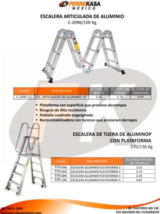 M É X I C O
ESCALERA ARTICULADA DE ALUMINIO
C-2096/150 Kg
 Plataforma con superficie que previene derrampes
 Bisagras de Alta resistencia
 Peldaño cuadrado engargolado
 Barra estabilizadora con tacones que previenen derrapes
ESCALERA DE TIJERA DE ALUMINOP
CON PLATAFORMA
570/136 Kg
CLAVE DESCRIPCIÓN
ALCANCE MAXIMO
DE TRABAJO
570-04N ESCALERA ALUMINIO PLATAFORMA 3 3.15
570-06N ESCALERA ALUMINIO PLATAFORMA 3 3.73
570-08N ESCALERA ALUMINIO PLATAFORMA 3 4.29
570-10N ESCALERA ALUMINIO PLATAFORMA 3 4.87
AV. PASTORES NO.138
COL NAVIDAD DEL CUAJIMALPA
Tel: 5815-1840
www.ferrekasamexico.com
 